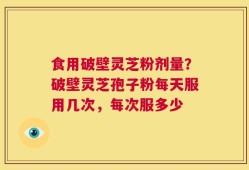 食用破壁灵芝粉剂量？破壁灵芝孢子粉每天服用几次，每次服多少