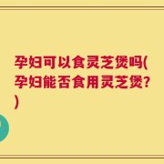 孕妇可以食灵芝煲吗(孕妇能否食用灵芝煲？)
