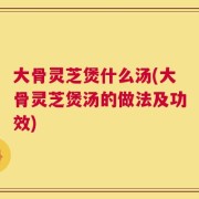 大骨灵芝煲什么汤(大骨灵芝煲汤的做法及功效)