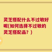 灵芝搭配什么不过敏好呢(如何选择不过敏的灵芝搭配品？)