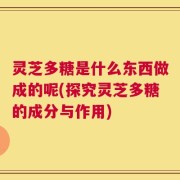 灵芝多糖是什么东西做成的呢(探究灵芝多糖的成分与作用)