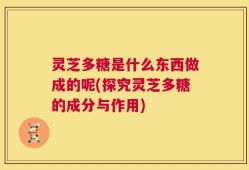 灵芝多糖是什么东西做成的呢(探究灵芝多糖的成分与作用)