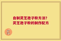 自制灵芝孢子粉方法？灵芝孢子粉的制作配方