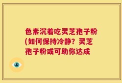 色素沉着吃灵芝孢子粉(如何保持冷静？灵芝孢子粉或可助你达成