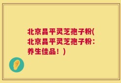 北京昌平灵芝孢子粉(北京昌平灵芝孢子粉：养生佳品！)