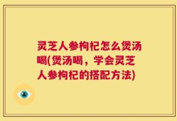 灵芝人参枸杞怎么煲汤喝(煲汤喝，学会灵芝人参枸杞的搭配方法)