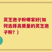 灵芝孢子粉哪家好(如何选择高质量的灵芝孢子粉？)