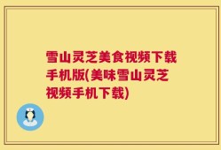 雪山灵芝美食视频下载手机版(美味雪山灵芝视频手机下载)