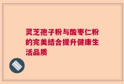 灵芝孢子粉与酸枣仁粉的完美结合提升健康生活品质