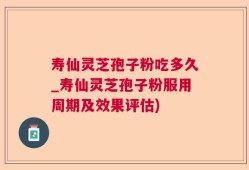 寿仙灵芝孢子粉吃多久_寿仙灵芝孢子粉服用周期及效果评估)