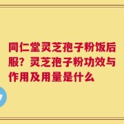 同仁堂灵芝孢子粉饭后服？灵芝孢子粉功效与作用及用量是什么