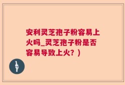 安利灵芝孢子粉容易上火吗_灵芝孢子粉是否容易导致上火？)