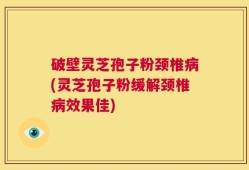 破壁灵芝孢子粉颈椎病(灵芝孢子粉缓解颈椎病效果佳)