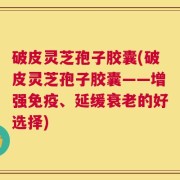 破皮灵芝孢子胶囊(破皮灵芝孢子胶囊——增强免疫、延缓衰老的好选择)