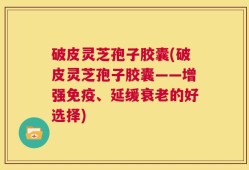 破皮灵芝孢子胶囊(破皮灵芝孢子胶囊——增强免疫、延缓衰老的好选择)