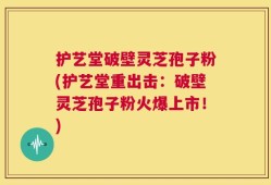 护艺堂破壁灵芝孢子粉(护艺堂重出击：破壁灵芝孢子粉火爆上市！)