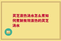 灵芝清热汤水怎么煮如何煮制有效清热的灵芝汤水