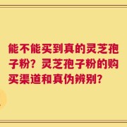 能不能买到真的灵芝孢子粉？灵芝孢子粉的购买渠道和真伪辨别？