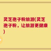 灵芝孢子粉旅游(灵芝孢子粉，让旅游更健康)