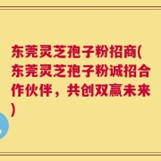东莞灵芝孢子粉招商(东莞灵芝孢子粉诚招合作伙伴，共创双赢未来)