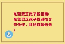东莞灵芝孢子粉招商(东莞灵芝孢子粉诚招合作伙伴，共创双赢未来)
