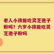 老人小孩能吃灵芝孢子粉吗？六岁小孩能吃灵芝孢子粉吗