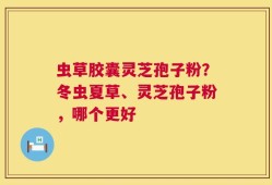 虫草胶囊灵芝孢子粉？冬虫夏草、灵芝孢子粉，哪个更好