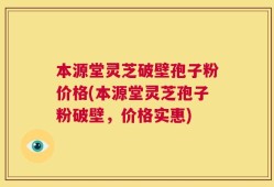 本源堂灵芝破壁孢子粉价格(本源堂灵芝孢子粉破壁，价格实惠)