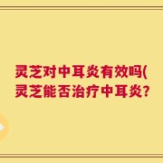 灵芝对中耳炎有效吗(灵芝能否治疗中耳炎？