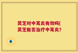 灵芝对中耳炎有效吗(灵芝能否治疗中耳炎？