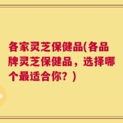 各家灵芝保健品(各品牌灵芝保健品，选择哪个最适合你？)