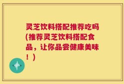 灵芝饮料搭配推荐吃吗(推荐灵芝饮料搭配食品，让你品尝健康美味！)