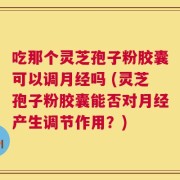 吃那个灵芝孢子粉胶囊可以调月经吗 (灵芝孢子粉胶囊能否对月经产生调节作用？)