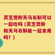 灵芝煲粉天马石斛可以一起吃吗 (灵芝煲粉和天马石斛能一起食用吗？)