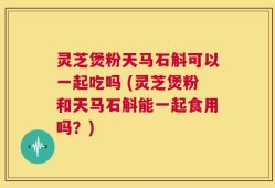 灵芝煲粉天马石斛可以一起吃吗 (灵芝煲粉和天马石斛能一起食用吗？)