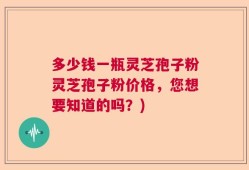 多少钱一瓶灵芝孢子粉灵芝孢子粉价格，您想要知道的吗？)