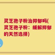 灵芝孢子粉治抑郁吗(灵芝孢子粉：缓解抑郁的天然选择)