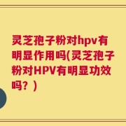 灵芝孢子粉对hpv有明显作用吗(灵芝孢子粉对HPV有明显功效吗？)