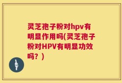 灵芝孢子粉对hpv有明显作用吗(灵芝孢子粉对HPV有明显功效吗？)