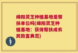 绵阳灵芝种植基地是帮扶单位吗(绵阳灵芝种植基地：获得帮扶成农民致富典范)