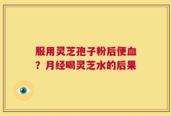 服用灵芝孢子粉后便血？月经喝灵芝水的后果