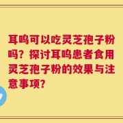 耳呜可以吃灵芝孢子粉吗？探讨耳呜患者食用灵芝孢子粉的效果与注意事项？