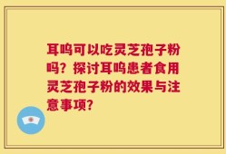 耳呜可以吃灵芝孢子粉吗？探讨耳呜患者食用灵芝孢子粉的效果与注意事项？