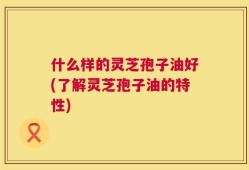 什么样的灵芝孢子油好(了解灵芝孢子油的特性)