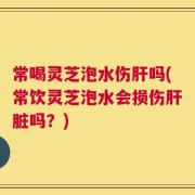常喝灵芝泡水伤肝吗(常饮灵芝泡水会损伤肝脏吗？)