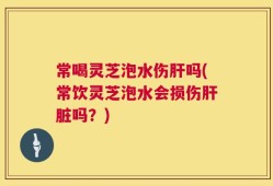 常喝灵芝泡水伤肝吗(常饮灵芝泡水会损伤肝脏吗？)