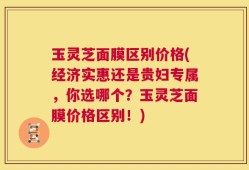 玉灵芝面膜区别价格(经济实惠还是贵妇专属，你选哪个？玉灵芝面膜价格区别！)