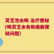 灵芝泡水喝 治疗便秘(喝灵芝水有助缓解便秘问题)
