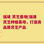 福建 灵芝基地(福建灵芝种植基地，打造高品质灵芝产品