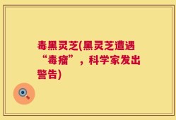 毒黑灵芝(黑灵芝遭遇“毒瘤”，科学家发出警告)